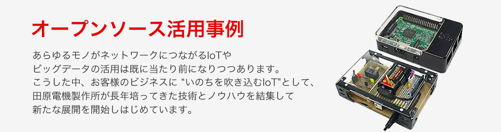 オープンソース活用事例 あらゆるモノがネットワークにつながるIoTや
ビッグデータの活用は既に当たり前になりつつあります。
こうした中、お客様のビジネスに “いのちを吹き込むIoT”として、
田原電機製作所が長年培ってきた技術とノウハウを結集して
新たな展開を開始しはじめています。